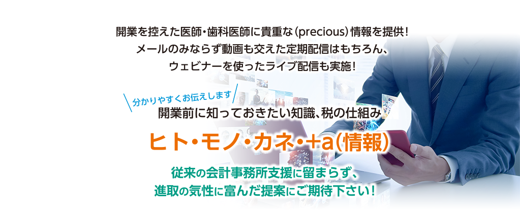 開業を控えた医師・歯科医師に貴重な(precious)情報を提供!メールのみならず動画も交えた定期配信はもちろん、ウェビナーを使ったライブ配信も実施!〈分かりやすくお伝えします〉開業前に知っておきたい知識、税の仕組み ヒト・モノ・カネ・+a(情報)従来の会計事務所支援に留まらず、進取の気性に富んだ提案にご期待下さい!