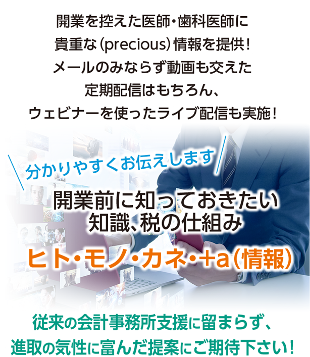 開業を控えた医師・歯科医師に貴重な(precious)情報を提供!メールのみならず動画も交えた定期配信はもちろん、ウェビナーを使ったライブ配信も実施!〈分かりやすくお伝えします〉開業前に知っておきたい知識、税の仕組み ヒト・モノ・カネ・+a(情報)従来の会計事務所支援に留まらず、進取の気性に富んだ提案にご期待下さい!
